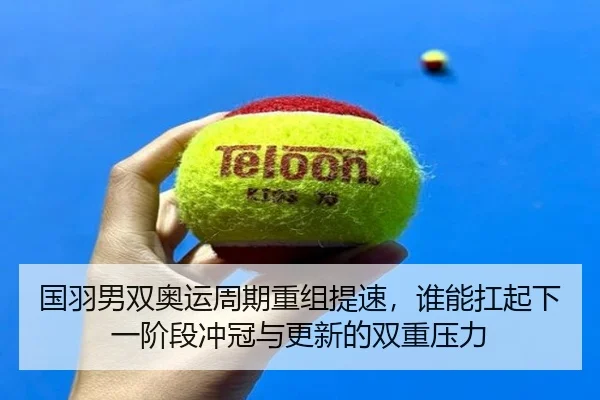 国羽男双奥运周期重组提速，谁能扛起下一阶段冲冠与更新的双重压力